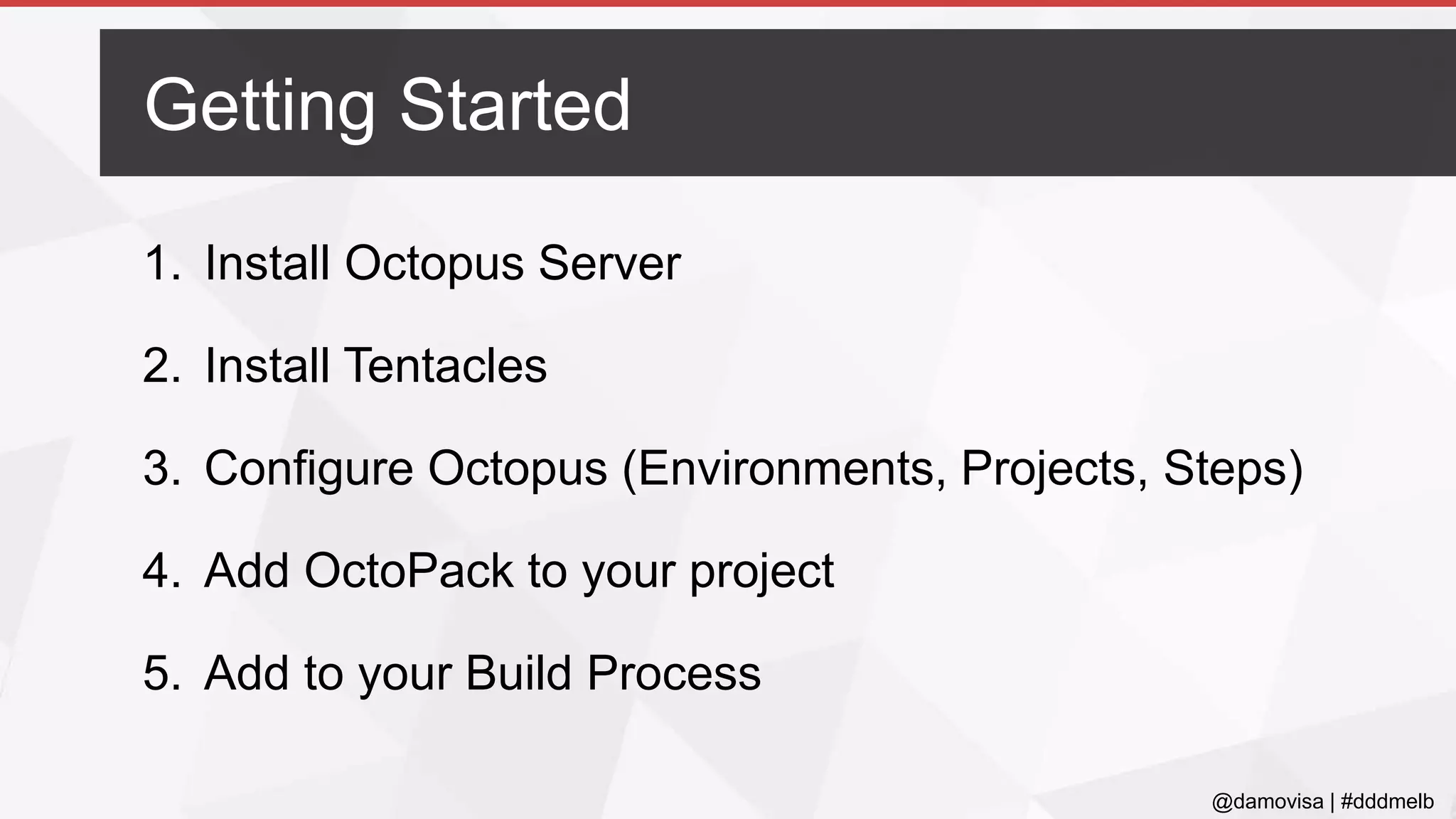 @damovisa | #dddmelb
1. Install Octopus Server
2. Install Tentacles
3. Configure Octopus (Environments, Projects, Steps)
4. Add OctoPack to your project
5. Add to your Build Process
Getting Started
 