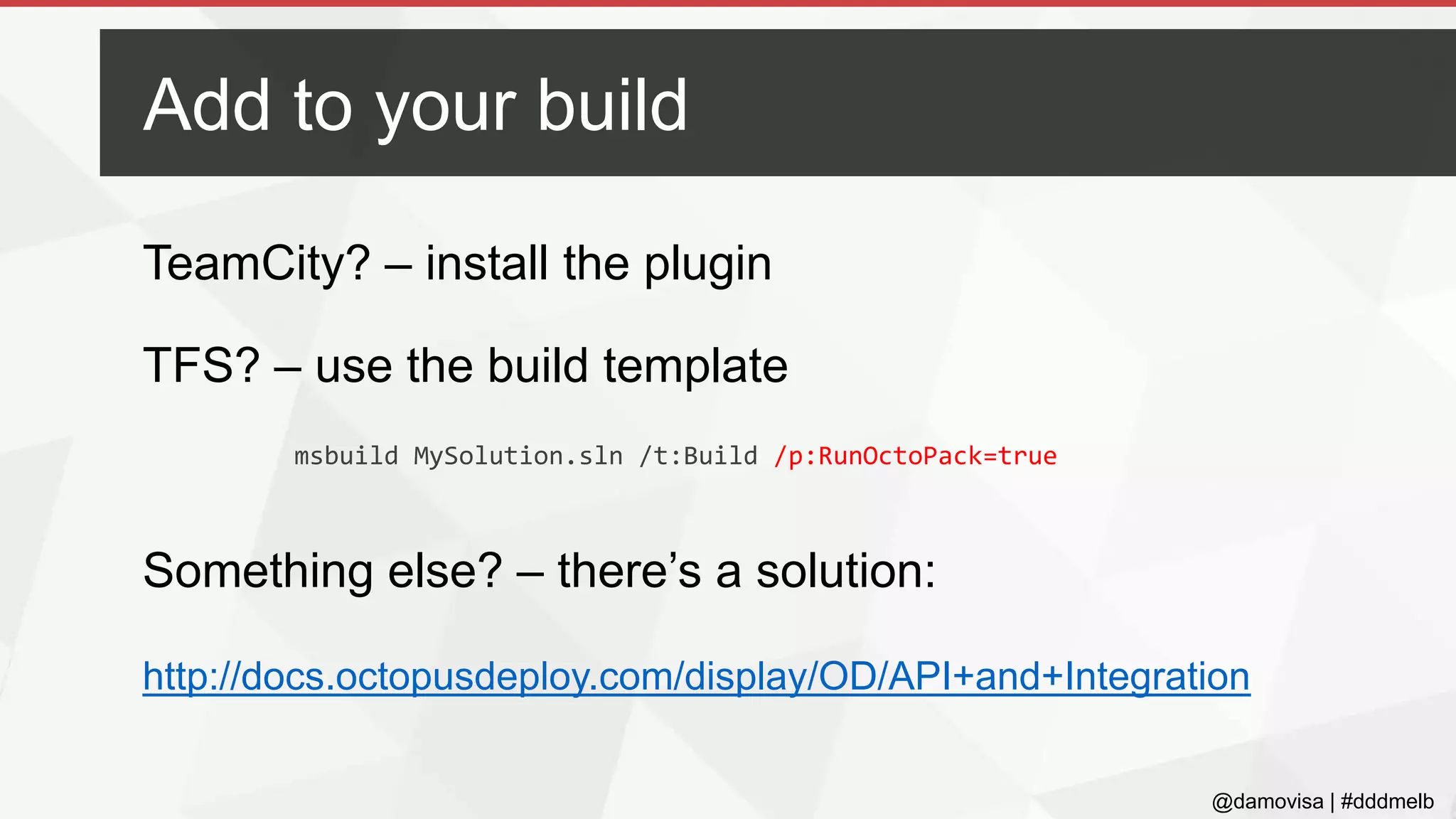 @damovisa | #dddmelb
TeamCity? – install the plugin
TFS? – use the build template
Something else? – there’s a solution:
http://docs.octopusdeploy.com/display/OD/API+and+Integration
Add to your build
msbuild MySolution.sln /t:Build /p:RunOctoPack=true
 
