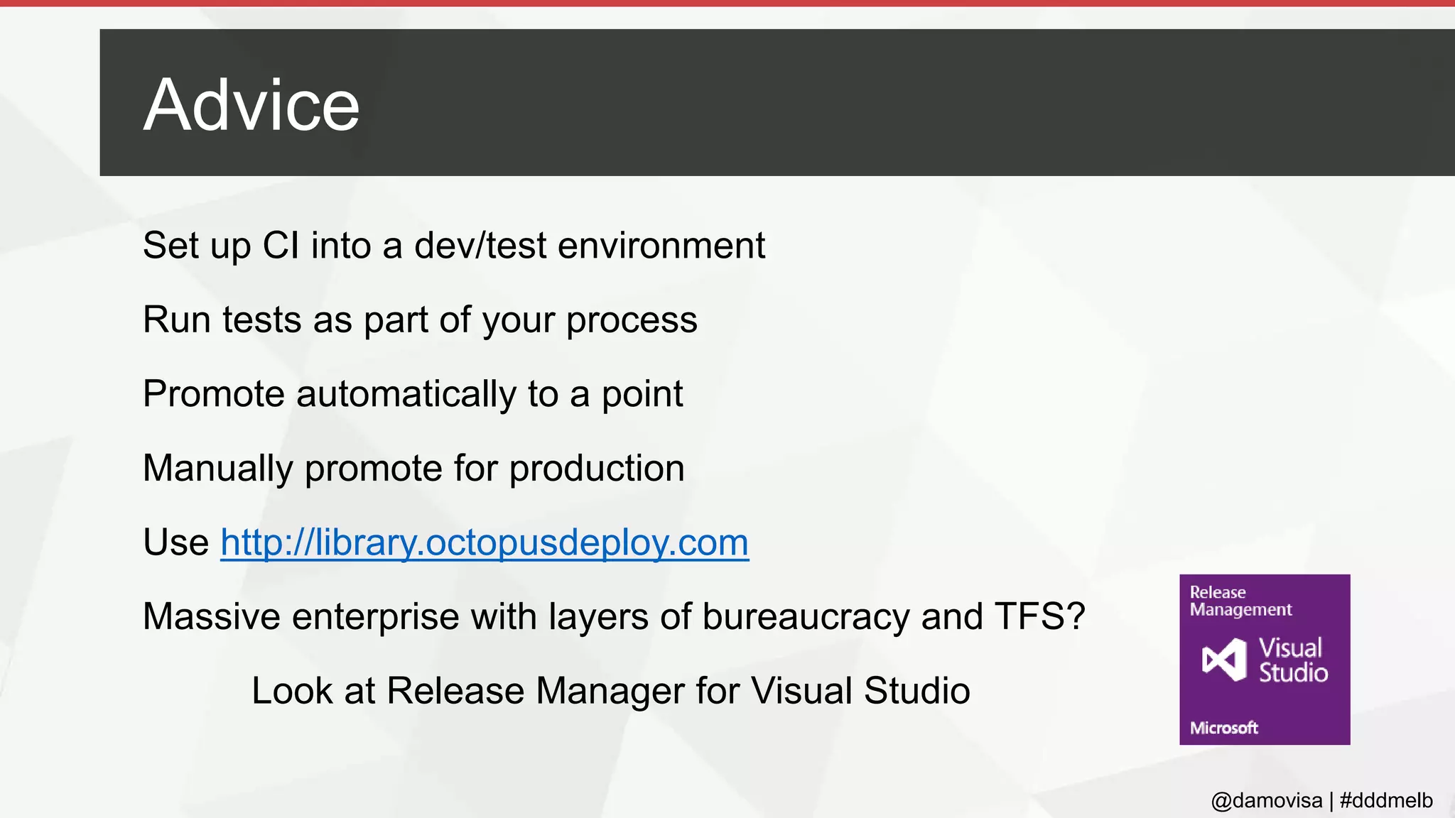 @damovisa | #dddmelb
Set up CI into a dev/test environment
Run tests as part of your process
Promote automatically to a point
Manually promote for production
Use http://library.octopusdeploy.com
Massive enterprise with layers of bureaucracy and TFS?
Look at Release Manager for Visual Studio
Advice
 