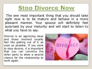 The one most important thing that you should take
right now is to be mature and behave in a more
pleasant manner. Your spouse will definitely feel
surprised by your maturity and will start to listen to
what you have to say.
Divorce is an agonizing issue
and those involved usually
feel like getting out of it as
soon as possible. If you want
to stop divorce, it is important
that you can convince the
other party to allow a second
chance for the relationship to
work again.

 
