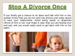 If you finally get a chance to sit down and talk with him or her,
explain firmly that you do not want the divorce and really desire
to save your relationship. Avoid being needy or desperate
infront of him or her. Just make it clear that you are feeling hurt
and sad, and you would really want to get back with him or her
again.

 