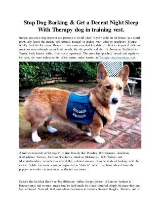 Stop Dog Barking & Get a Decent Night Sleep
With Therapy dog in training vest.
In case you are a dog operator and possess a "world class" barker while in the house, you could
previously know the anxiety of shattered tranquil or dealing with unhappy neighbors. Canine
usually bark for the cause. Research have even revealed that different barks categorical different
emotions (even though a couple of breeds, like the poodle and also the American Staffordshire
Terrier, look limited within their vocal repertory). The more high-pitched, atonal and repetitive
the bark, the more indicative it's of the canine under tension in Therapy dog in training vest.
A modern research of 84 dogs from nine breeds, like Poodles, Weimaraners, American
Staffordshire Terriers, German Shepherds, Alaskan Malamutes, Bull Terriers and
Muensterlaenders, recorded as several like a dozen versions of some kinds of barking amid the
canine. Subtle variations even corresponded to "dialects" which had been utilized from the
puppies in similar circumstances at distinct occasions.
Despite the fact that there's no big difference within the proportion of extreme barkers in
between men and women, males tend to bark much less once neutered simply because they are
less territorial. You will find also a breed variation in barkers; Several Beagles, Terriers, and a
 