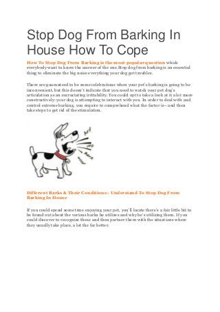 Stop Dog From Barking In
House How To Cope
How To Stop Dog From Barking is the most popular question which
everybody want to know the answer of the one.Stop dog from barking is an essential
thing to eliminate the big noise everything your dog got troubles.
There are guaranteed to be some celebrations when your pet’s barking is going to be
inconvenient, but this doesn’t indicate that you need to watch your pet dog’s
articulation as an excruciating irritability. You could opt to take a look at it a lot more
constructively: your dog is attempting to interact with you. In order to deal with and
control extreme barking, you require to comprehend what the factor is– and then
take steps to get rid of the stimulation.
Different Barks & Their Conditions : Understand To Stop Dog From
Barking In House
If you could spend some time enjoying your pet, you’ll locate there’s a fair little bit to
be found out about the various barks he utilizes and why he’s utilizing them. If you
could discover to recognize these and then partner them with the situations where
they usually take place, a lot the far better.
 