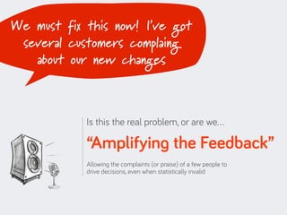 We must fix this now! I’ve got
 several customers complaing
   about our new changes



            Is this the real problem, or are we…

            “Amplifying the Feedback”
            Allowing the complaints (or praise) of a few people to
            drive decisions, even when statistically invalid
 