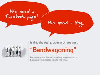 We need a
Facebook page!
                            We need a blog


          Is this the real problem, or are we…

          “Bandwagoning”
          Framing the problem as something important to do
          because everyone else it doing that thing
 