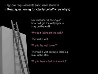1 Ignore requirements (and user stories)
                    for clarity (why? why? why?)
2 Keep questioning for clarity (why? why? why?)
3 Deﬁne the desired outcomes
4 Resolve conﬂicting desired outcomes
                    My wallpaper is peeling off–
5 Separate Real from Perceived Constraints
                    how do I get the wallpaper to
6 Step back, look for complementary projects… and people!
                    stay on the wall?
7 Rinse & repeat. Learn along the way.
                   Why is it falling off the wall?

                   The wall is wet

                   Why is the wall is wet?

                   The wall is wet because there’s a
                   leak in the attic.

                   Why is there a leak in the attic?
 
