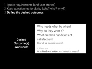1 Ignore requirements (and user stories)
2 Keep questioning for clarity (why? why? why?)
             desired outcomes
3 Deﬁne the desired outcomes
4 Resolve conﬂicting desired outcomes
5 Separate Real from Perceived Constraints
6 Step back, look for complementary projects… and people!
                          Who needs what by when?
7 Rinse & repeat. Learn along the way.
                          Why do they want it?
                          What are their conditions of
          Desired         satisfaction?
       Outcome(s)         How will we measure success?
        Worksheet         If Who = user
                        What Needs and Insights are driving this request?
 