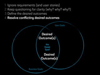 1 Ignore requirements (and user stories)
2 Keep questioning for clarity (why? why? why?)
3 Deﬁne the desired outcomes
           conﬂicting desired outcomes
4 Resolve conﬂicting desired outcomes
5 Separate Real from Perceived Constraints
6 Step back, look for complementary projects… and people!
                                     User Goals

7 Rinse & repeat. Learn along the way.
                           Desired
                         Outcome(s)
                                  the
                                 Sweet
                                 Spot!

                             Desired
                            Outcome(s)

                Business Goals
 