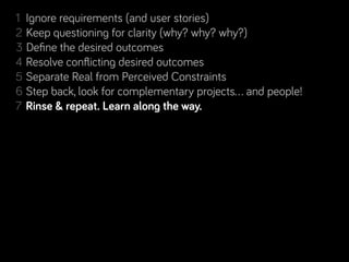 1 Ignore requirements (and user stories)
2 Keep questioning for clarity (why? why? why?)
3 Deﬁne the desired outcomes
4 Resolve conﬂicting desired outcomes
5 Separate Real from Perceived Constraints
6 Step back, look for complementary projects… and people!
           repeat. Learn along the way.
7 Rinse & repeat. Learn along the way.
 