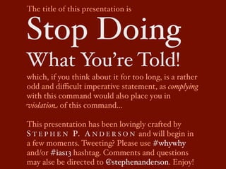 The title of this presentation is


Stop Doing
What You’re Told!
which, if you think about it for too long, is a rather
odd and diﬃcult imperative statement, as complying
with this command would also place you in
violation of this command…

This presentation has been lovingly crafted by
S T E P H E N P. A N D E R S O N and will begin in
a few moments. Tweeting? Please use #whywhy
and/or #ias13 hashtag. Comments and questions
may alse be directed to @stephenanderson. Enjoy!
 