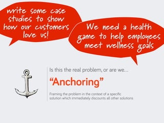 write some case
 studies to show
how our customers              We need a health
     love us!                game to help employees
                               meet wellness goals

           Is this the real problem, or are we…

           “Anchoring”
           Framing the problem in the context of a speciﬁc
           solution which immediately discounts all other solutions
 