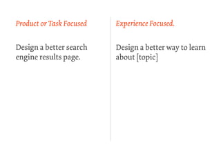 Product or Task Focused   Experience Focused.


Design a better search    Design a better way to learn
engine results page.      about [topic]
 