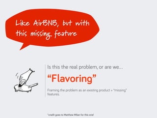 Like AirBNB, but with
this missing feature



         Is this the real problem, or are we…

         “Flavoring”
         Framing the problem as an existing product + “missing”
         features.




         *credit goes to Matthew Milan for this one!
 
