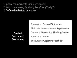 1 Ignore requirements (and user stories)
2 Keep questioning for clarity (why? why? why?)
             desired outcomes
3 Deﬁne the desired outcomes
4 Resolve conﬂicting desired outcomes
5 Separate Real from Perceived Constraints
6 Step back, look for complementary projects… and people!
                          Who needs what by when?
7 Rinse & repeat. Learn along the way.
                          Focuses on Desired Outcomes
                          Why do they want it?
                          Shifts the conversation to Experiences
                          What are their conditions of
          Desired         Creates a Generative Thinking Space
                          satisfaction?
       Outcome(s)         Focuses on Value
                          How will we measure success?
        Worksheet         Encourages Objective Feedback
                          If Who = user
                          What Needs and Insights are driving this request?
 