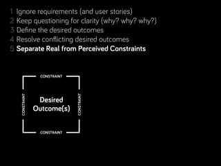 1 Ignore requirements (and user stories)
2 Keep questioning for clarity (why? why? why?)
3 Deﬁne the desired outcomes
4 Resolve conﬂicting desired outcomes
            Real from Perceived Constraints
5 Separate Real from Perceived Constraints
6 Step back, look for complementary projects… and people!
7 Rinse & repeat. Learn along the way.
                 CONSTRAINT
                              CONSTRAINT
   CONSTRAINT




                 Desired
                Outcome(s)

                 CONSTRAINT
 