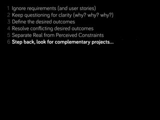 1 Ignore requirements (and user stories)
2 Keep questioning for clarity (why? why? why?)
3 Deﬁne the desired outcomes
4 Resolve conﬂicting desired outcomes
5 Separate Real from Perceived Constraints
       back, look for complementary projects… and people!
6 Step back, look for complementary projects… and people!
7 Rinse & repeat. Learn along the way.
 