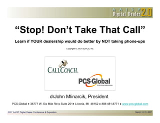 “Stop! Don’t Take That Call”
 Learn if YOUR dealership would do better by NOT taking phone-ups
                                       Copyright © 2007 by PCS, Inc.




                           drJohn Mlinarcik, President
PCS-Global   38777 W. Six Mile Rd   Suite 201 Livonia, MI 48152        888 481.8771   www.pcs-global.com
 