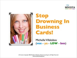 Stop
                                         Drowning In
                                         Business
                                         Cards!
                                         Michelle Villalobos
                                         (vee - ya - LOW - bos)


All Content Copyright 2008, Michelle E.Villalobos, Mivista Consulting, Inc. All Rights Reserved.
                               www.mivistaconsulting.com
 