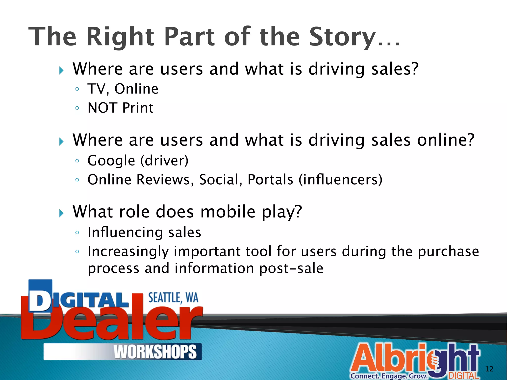 The Right Part of the Story…
  }    Where are users and what is driving sales?
        ◦  TV, Online 
        ◦  NOT Print

  }    Where are users and what is driving sales online?
        ◦  Google (driver)
        ◦  Online Reviews, Social, Portals (inﬂuencers)

  }    What role does mobile play?
        ◦  Inﬂuencing sales
        ◦  Increasingly important tool for users during the purchase
           process and information post-sale




                                                                       12
 