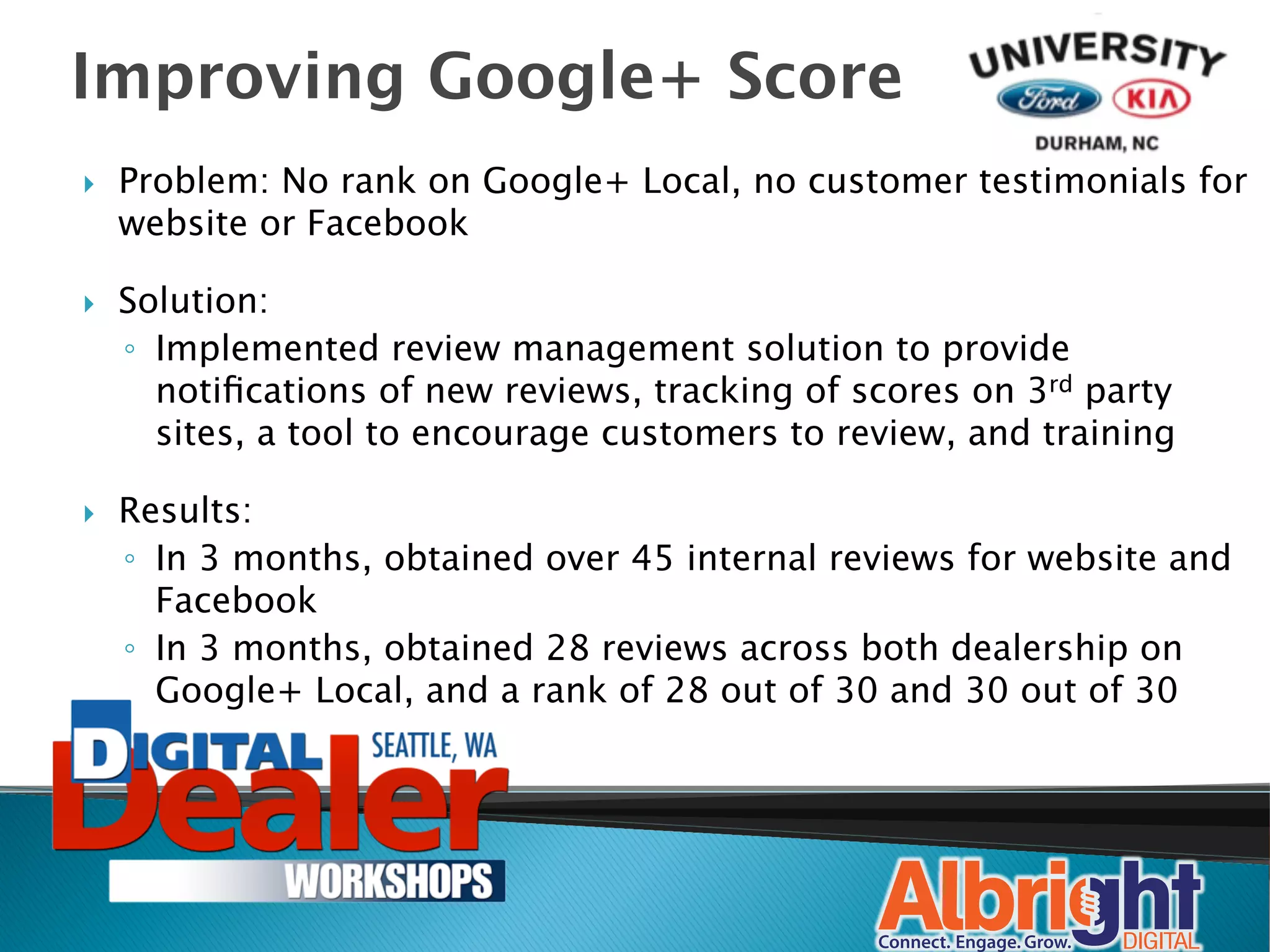 Improving Google+ Score
}    Problem: No rank on Google+ Local, no customer testimonials for
      website or Facebook

}    Solution:
      ◦  Implemented review management solution to provide
         notiﬁcations of new reviews, tracking of scores on 3rd party
         sites, a tool to encourage customers to review, and training

}    Results: 
      ◦  In 3 months, obtained over 45 internal reviews for website and
         Facebook
      ◦  In 3 months, obtained 28 reviews across both dealership on
         Google+ Local, and a rank of 28 out of 30 and 30 out of 30
 