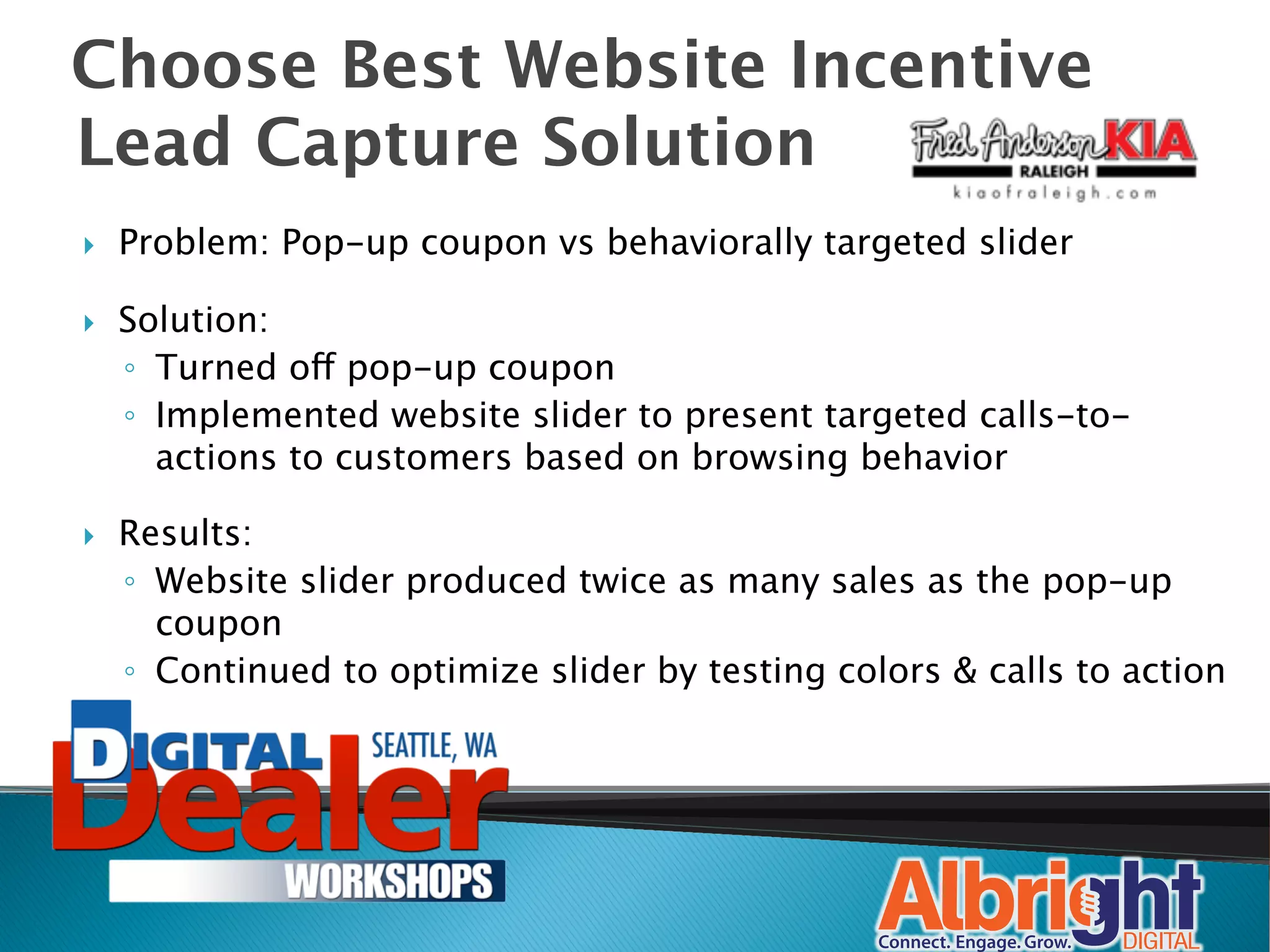 Choose Best Website Incentive
Lead Capture Solution
}    Problem: Pop-up coupon vs behaviorally targeted slider

}    Solution:
      ◦  Turned off pop-up coupon
      ◦  Implemented website slider to present targeted calls-to-
         actions to customers based on browsing behavior

}    Results: 
      ◦  Website slider produced twice as many sales as the pop-up
         coupon
      ◦  Continued to optimize slider by testing colors & calls to action
                                                                        
 
