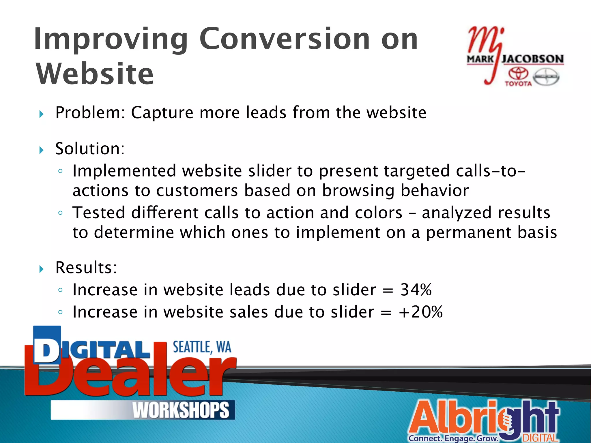 Improving Conversion on
Website
}    Problem: Capture more leads from the website

}    Solution:
      ◦  Implemented website slider to present targeted calls-to-
         actions to customers based on browsing behavior
      ◦  Tested different calls to action and colors – analyzed results
         to determine which ones to implement on a permanent basis

}    Results: 
      ◦  Increase in website leads due to slider = 34%
      ◦  Increase in website sales due to slider = +20%
 