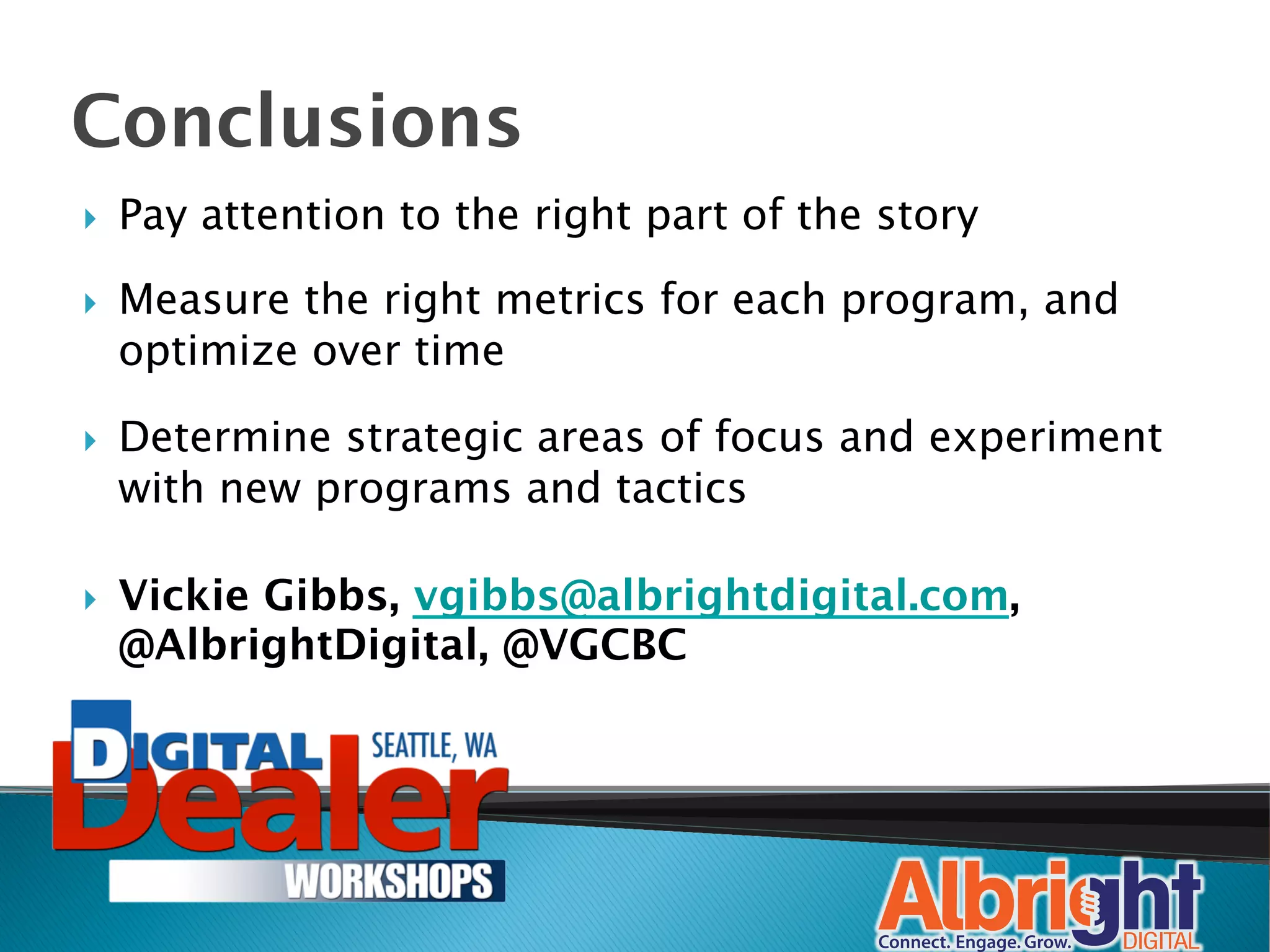 Conclusions
}    Pay attention to the right part of the story

}    Measure the right metrics for each program, and
      optimize over time

}    Determine strategic areas of focus and experiment
      with new programs and tactics

}    Vickie Gibbs, vgibbs@albrightdigital.com,
      @AlbrightDigital, @VGCBC
 