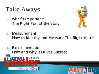 Take Aways …
1.    What’s Important:
      The Right Part of the Story

2.    Measurement:
      How to Identify and Measure The Right Metrics

3.    Experimentation:
      How and Why It Drives Success




                                                  2
 