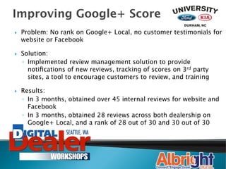 Improving Google+ Score
}    Problem: No rank on Google+ Local, no customer testimonials for
      website or Facebook

}    Solution:
      ◦  Implemented review management solution to provide
         notiﬁcations of new reviews, tracking of scores on 3rd party
         sites, a tool to encourage customers to review, and training

}    Results: 
      ◦  In 3 months, obtained over 45 internal reviews for website and
         Facebook
      ◦  In 3 months, obtained 28 reviews across both dealership on
         Google+ Local, and a rank of 28 out of 30 and 30 out of 30
 
