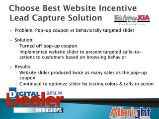 Choose Best Website Incentive
Lead Capture Solution
}    Problem: Pop-up coupon vs behaviorally targeted slider

}    Solution:
      ◦  Turned off pop-up coupon
      ◦  Implemented website slider to present targeted calls-to-
         actions to customers based on browsing behavior

}    Results: 
      ◦  Website slider produced twice as many sales as the pop-up
         coupon
      ◦  Continued to optimize slider by testing colors & calls to action
                                                                        
 