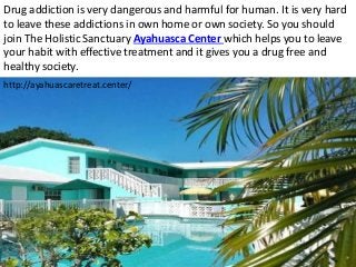 Drug addiction is very dangerous and harmful for human. It is very hard
to leave these addictions in own home or own society. So you should
join The Holistic Sanctuary Ayahuasca Center which helps you to leave
your habit with effective treatment and it gives you a drug free and
healthy society.
http://ayahuascaretreat.center/
 