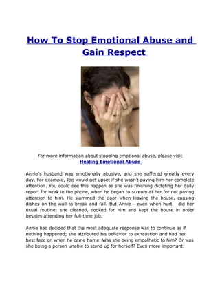 How To Stop Emotional Abuse and
          Gain Respect




     For more information about stopping emotional abuse, please visit
                        Healing Emotional Abuse

Annie's husband was emotionally abusive, and she suffered greatly every
day. For example, Joe would get upset if she wasn’t paying him her complete
attention. You could see this happen as she was finishing dictating her daily
report for work in the phone, when he began to scream at her for not paying
attention to him. He slammed the door when leaving the house, causing
dishes on the wall to break and fall. But Annie - even when hurt - did her
usual routine: she cleaned, cooked for him and kept the house in order
besides attending her full-time job.

Annie had decided that the most adequate response was to continue as if
nothing happened; she attributed his behavior to exhaustion and had her
best face on when he came home. Was she being empathetic to him? Or was
she being a person unable to stand up for herself? Even more important:
 