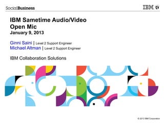 © 2013 IBM Corporation 
IBM Sametime Audio/Video 
Open Mic 
January 9, 2013 
Ginni Saini | Level 2 Support Engineer 
Michael Altman | Level 2 Support Engineer 
IBM Collaboration Solutions 
 