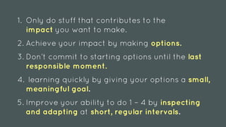 1. Only do stuff that contributes to the
impact you want to make.
2. Achieve your impact by making options.
3. Don’t commit to starting options until the last
responsible moment.
4. learning quickly by giving your options a small,
meaningful goal.
5. Improve your ability to do 1 – 4 by inspecting
and adapting at short, regular intervals.
 