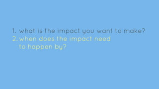 1. what is the impact you want to make?
2. when does the impact need
to happen by?
 