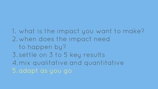 1. what is the impact you want to make?
2. when does the impact need
to happen by?
3. settle on 3 to 5 key results
4.mix qualitative and quantitative
5. adapt as you go
 