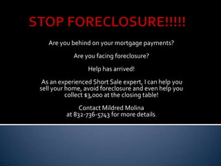STOP FORECLOSURE!!!!! Are you behind on your mortgage payments?  Are you facing foreclosure? Help has arrived!  As an experienced Short Sale expert, I can help you sell your home, avoid foreclosure and even help you collect $3,000 at the closing table! Contact Mildred Molina  at 832-736-5743 for more details. 