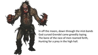 In off the moors, down through the mist-bands
God cursed Grendel came greedily loping.
The bane of the race of men roamed forth,
Hunting for a prey in the high hall.
 