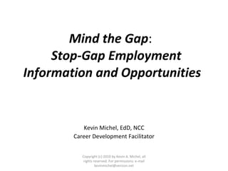 Mind the Gap :  Stop-Gap Employment  Information and Opportunities Kevin Michel, EdD, NCC Career Development Facilitator Copyright (c) 2010 by Kevin A. Michel, all rights reserved. For permissions: e-mail kevinmichel@verizon.net 