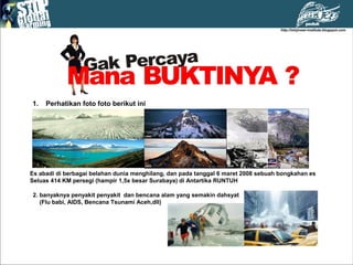1. Perhatikan foto foto berikut ini
Es abadi di berbagai belahan dunia menghilang, dan pada tanggal 6 maret 2008 sebuah bongkahan es
Seluas 414 KM persegi (hampir 1,5x besar Surabaya) di Antartika RUNTUH
2. banyaknya penyakit penyakit dan bencana alam yang semakin dahsyat
(Flu babi, AIDS, Bencana Tsunami Aceh,dll)
 
