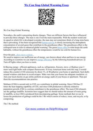 We Can Stop Global Warming Essay
We Can Stop Global Warming
Nowadays, the earth is presenting drastic changes. There are different factors that have influenced
to provoke these changes. The man is one if not the main responsible. With the modern world and
its speed in which life is developed everyday, the man may not sometimes think of a long–term harm
that is provoking. It has been recognized that human activity is slowly increasing the atmospheric
concentration of several gases that contribute to the greenhouse effect. The greenhouse effect is the
colloquial term to refer to enhanced global warming. The green house effect is what keeps the earth
habitable, without the greenhouse effect the temperatures would be too cold for human live.
Over the past...show more content...
We need to improve our inefficient use of energy, our choices about when and how to use energy.
According to scientists we can improve energy efficiency by the following household advices: a)
Turn off lights when you leave a room.
b) Buying energy– efficient appliances, such as, refrigerators, freezers, stove. c) Replace your 3
most–used light bulbs with compact fluorescents. If every American home took this step, it would
reduce this country's CO2 emissions by about 1%. d) Weatherize your home or apartment. Seal drafts
around windows and doors to avoid escapes. Make sure that your house has adequate insulation. e)
Ask your local electric or gas utility perform an energy audit of your house or apartment. Then put
them the recommendations into practice.
Methane (CH4) is second only to CO2, as a contributor to global warming. Since CH4 has 25
times the heat trapping capability of CO2, and since CH4 production is directly related to
population growth, CH4 is a serious contributor to the greenhouse effect. The main CH4 releasers
are the garbage landfills. Scientists have suggest that we should reduce the amount of waste going
to landfills, so less CH4 is produced from decomposing garbage. Some methods that we use to
lessen the production of garbage could be the 3 Rs which consist of reduce, reuse, and recycle, or by
composting.
The 3 Rs method:
Get more content on HelpWriting.net
 
