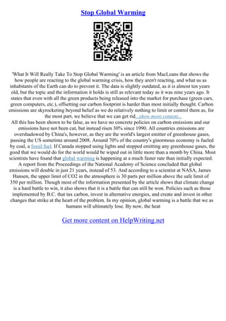 Stop Global Warming
'What It Will Really Take To Stop Global Warming' is an article from MacLeans that shows the
how people are reacting to the global warming crisis, how they aren't reacting, and what us as
inhabitants of the Earth can do to prevent it. The data is slightly outdated, as it is almost ten years
old, but the topic and the information it holds is still as relevant today as it was nine years ago. It
states that even with all the green products being released into the market for purchase (green cars,
green computers, etc.), offsetting our carbon footprint is harder than most initially thought. Carbon
emissions are skyrocketing beyond belief as we do relatively nothing to limit or control them as, for
the most part, we believe that we can get rid...show more content...
All this has been shown to be false, as we have no concrete policies on carbon emissions and our
emissions have not been cut, but instead risen 30% since 1990. All countries emissions are
overshadowed by China's, however, as they are the world's largest emitter of greenhouse gases,
passing the US sometime around 2008. Around 70% of the country's ginormous economy is fueled
by coal, a fossil fuel. If Canada stopped using lights and stopped emitting any greenhouse gases, the
good that we would do for the world would be wiped out in little more than a month by China. Most
scientists have found that global warming is happening at a much faster rate than initially expected.
A report from the Proceedings of the National Academy of Science concluded that global
emissions will double in just 21 years, instead of 53. And according to a scientist at NASA, James
Hansen, the upper limit of CO2 in the atmosphere is 30 parts per million above the safe limit of
350 per million. Though most of the information presented by the article shows that climate change
is a hard battle to win, it also shows that it is a battle that can still be won. Policies such as those
implemented by B.C. that tax carbon, invest in alternative energies, and create and invest in other
changes that strike at the heart of the problem. In my opinion, global warming is a battle that we as
humans will ultimately lose. By now, the heat
Get more content on HelpWriting.net
 
