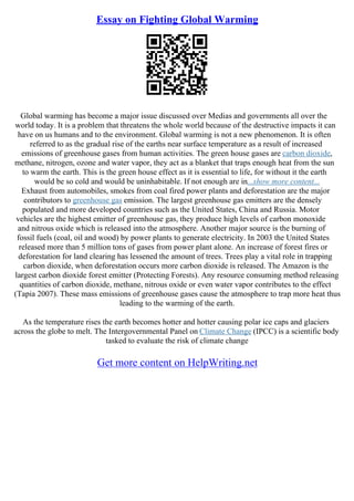 Essay on Fighting Global Warming
Global warming has become a major issue discussed over Medias and governments all over the
world today. It is a problem that threatens the whole world because of the destructive impacts it can
have on us humans and to the environment. Global warming is not a new phenomenon. It is often
referred to as the gradual rise of the earths near surface temperature as a result of increased
emissions of greenhouse gases from human activities. The green house gases are carbon dioxide,
methane, nitrogen, ozone and water vapor, they act as a blanket that traps enough heat from the sun
to warm the earth. This is the green house effect as it is essential to life, for without it the earth
would be so cold and would be uninhabitable. If not enough are in...show more content...
Exhaust from automobiles, smokes from coal fired power plants and deforestation are the major
contributors to greenhouse gas emission. The largest greenhouse gas emitters are the densely
populated and more developed countries such as the United States, China and Russia. Motor
vehicles are the highest emitter of greenhouse gas, they produce high levels of carbon monoxide
and nitrous oxide which is released into the atmosphere. Another major source is the burning of
fossil fuels (coal, oil and wood) by power plants to generate electricity. In 2003 the United States
released more than 5 million tons of gases from power plant alone. An increase of forest fires or
deforestation for land clearing has lessened the amount of trees. Trees play a vital role in trapping
carbon dioxide, when deforestation occurs more carbon dioxide is released. The Amazon is the
largest carbon dioxide forest emitter (Protecting Forests). Any resource consuming method releasing
quantities of carbon dioxide, methane, nitrous oxide or even water vapor contributes to the effect
(Tapia 2007). These mass emissions of greenhouse gases cause the atmosphere to trap more heat thus
leading to the warming of the earth.
As the temperature rises the earth becomes hotter and hotter causing polar ice caps and glaciers
across the globe to melt. The Intergovernmental Panel on Climate Change (IPCC) is a scientific body
tasked to evaluate the risk of climate change
Get more content on HelpWriting.net
 