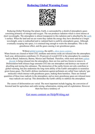 Reducing Global Warming Essay
Reducing Global Warming Our planet, Earth, is surrounded by a shield of atmospheric gases
consisting primarily of nitrogen and oxygen. The sun produces radiation which is most intense at
short wavelengths. The atmosphere is almost transparent to this radiation and is absorbed by the earth
's surface. When the land and sea are warm they radiate the energy they have absorbed at a longer
wavelength, some is reabsorbed and re–radiated back to earth by atmospheric gases. Although
eventually escaping into space, it is retained long enough to warm the atmosphere. This is the
greenhouse effect, and the gases causing it are greenhouse gases.
Without global warming, the earth's...show more content...
When forests are cleared or burnt CO2, methane and nitrous oxide are released into the atmosphere.
Each year, deforestation contributes 23–30 percent of overall CO2 in the atmosphere by countries
such as Brazil, Indonesia, Burma, Mexico and Thailand. Therefore, while more and more carbon
dioxide is being released into the atmosphere, there are less and less forests to remove it.
Deforestation both releases huge amounts CO2 into our atmosphere and destroys our means of
absorbing and storing this substance. The destruction of the earths forests not only contribute to
global warming, but also undermine the long–term ability of the Earth's atmosphere to neutralize
green house gases. The Earth's defence mechanism against pollutants are called 'trace radicals;' gas
molecules which interact with greenhouse gases, making them harmless. There are limited
quantities of these trace radicals in the atmosphere, and as more greenhouse gases are released more
trace radicals are used up. This diminishes the Earth's ability to stabilize the atmosphere.
The causes of deforestation are varied. The most important include logging, the conversion of
forested land for agriculture and cattle raising, urbanization, mining and oil exploitation. However
there has been a tendency of
Get more content on HelpWriting.net
 