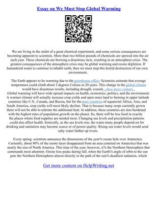 Essay on We Must Stop Global Warming
We are living in the midst of a great chemical experiment, and some serious consequences are
becoming apparent to scientists. More than two billion pounds of chemicals are spewed into the air
each year. These chemicals are brewing a disastrous stew, resulting in an atmosphere crisis. The
greatest consequences of the atmosphere crisis may be global warming and ozone depletion. If
humankind wants to continue to inhabit earth, then we must stop this horrid destruction of our own
environment.
The Earth appears to be warming due to the greenhouse effect. Scientists estimate that average
temperature could climb about 2 degrees Celsius in 20 years. This change in the global climate
would have disastrous results, including drought, coastal...show more content...
Global warming will have wide spread impacts on health, economics, politics, and the environment.
A warmer climate will actually increase crop yields and open more land to farming in upper latitude
countries like U.S., Canada, and Russia, but for the poor countries of equatorial Africa, Asia, and
South America, crop yields will most likely decline. That is because many crops currently grown
there will not be able to tolerate the additional heat. In addition, these countries are also burdened
with the highest rates of population growth on the planet. So, there will be less food in exactly
the places where food supplies are needed most. Changing sea levels and precipitation patterns
could also affect health. Ironically, as the sea levels rise, the water many people depend on for
drinking and sanitation may become scarce or of poorer quality. Rising sea water levels would send
salty water farther up rivers.
Every spring, scientists announce the dimensions of the year?s ozone hole over Antarctica.
Currently, about 80% of the ozone layer disappeared from an area centered on Antarctica that was
nearly the size of North America. This time of the year, however, it?s the Northern Hemisphere that
commands most attention. Ozone loss peaks during fall, when the Earth?s angle of orbit to the sun
puts the Northern Hemisphere almost directly in the path of the sun?s deadliest radiation, which
Get more content on HelpWriting.net
 