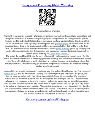 Essay about Preventing Global Warming
Preventing Global Warming
The Earth is a dynamic, constantly changing environment in which the hydrosphere, atmosphere, and
biosphere all interact. When one changes slightly the change is then felt through out the spheres.
Humans need to understand that the change they cause can have a potential for a disastrous affect
on the environment. From injecting the atmosphere with greenhouse gas, or deforestation, all the
unnatural things done to the environment will have an unnatural affect that will have to be dealt
with. We as humans have a moral responsibility to reduce global warming gasses by changing our
modes of transportation, to stop deforestation, and increase government funding into research to
inhibit global warming for...show more content...
The rest of the world is still living the ways of the past by only producing enough energy for life.
While the industrialized world is producing gases that not only hurt their nation's inhabitants, but the
rest of the world inhabitants as well. Inhabitants are not just humans, but animals and plants that
make up the world. With increasing gas emissions the powerful nations of the world are making a
weaker world environment.
Automobiles are a major producer of greenhouse gas. One gallon of fuel burned puts five pounds of
carbon dioxide into the atmosphere. Let's say that an average car gets 25 miles to the gallon, and
that car has a ten gallon tank. Every time a car gets filled up with gas, another fifty pounds of
carbon dioxide have been put back into the atmosphere, and that is just one car. The automobile
industry is very important to the world economy, so I am not saying that we should stop making
cars, but there are other solutions. The recent trend of hybrid electric cars that get up to fifty miles
to the gallon are becoming more popular. Also public transportation is very important. City dwellers
that live downtown, do not need to drive their cars to work. Every major city has a form of public
transportation that can get anyone around the city, and for that gallon of gas a bus burns the same
five pounds reaches the atmosphere, but instead of one
Get more content on HelpWriting.net
 