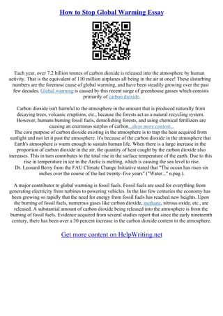How to Stop Global Warming Essay
Each year, over 7.2 billion tonnes of carbon dioxide is released into the atmosphere by human
activity. That is the equivalent of 110 million airplanes all being in the air at once! These disturbing
numbers are the foremost cause of global warming, and have been steadily growing over the past
few decades. Global warming is caused by this recent surge of greenhouse gasses which consists
primarily of carbon dioxide.
Carbon dioxide isn't harmful to the atmosphere in the amount that is produced naturally from
decaying trees, volcanic eruptions, etc., because the forests act as a natural recycling system.
However, humans burning fossil fuels, demolishing forests, and using chemical fertilizers are
causing an enormous surplus of carbon...show more content...
The core purpose of carbon dioxide existing in the atmosphere is to trap the heat acquired from
sunlight and not let it past the atmosphere. It's because of the carbon dioxide in the atmosphere that
Earth's atmosphere is warm enough to sustain human life. When there is a large increase in the
proportion of carbon dioxide in the air, the quantity of heat caught by the carbon dioxide also
increases. This in turn contributes to the total rise in the surface temperature of the earth. Due to this
rise in temperature in ice in the Arctic is melting, which is causing the sea level to rise.
Dr. Leonard Berry from the FAU Climate Change Initiative stated that "The ocean has risen six
inches over the course of the last twenty–five years" ("Water..." n.pag.).
A major contributor to global warming is fossil fuels. Fossil fuels are used for everything from
generating electricity from turbines to powering vehicles. In the last few centuries the economy has
been growing so rapidly that the need for energy from fossil fuels has reached new heights. Upon
the burning of fossil fuels, numerous gases like carbon dioxide, methane, nitrous oxide, etc., are
released. A substantial amount of carbon dioxide being released into the atmosphere is from the
burning of fossil fuels. Evidence acquired from several studies report that since the early nineteenth
century, there has been over a 30 percent increase in the carbon dioxide content in the atmosphere.
Get more content on HelpWriting.net
 