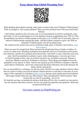 Essay about Stop Global Warming Now!
When thinking about global warming, what comes to mind as the cause? Pollution? Deforestation?
Well, my thought is: who creates pollution? Who cuts down all these trees? Who uses fossil fuels?
Humans.
I don't believe people are the sole cause, but we are tremendously involved in creating the cause.
And really, it's not so much humans as it is the dramatic increase in population since 1950. In 1950,
the population was about 2.5 billion people on this great earth. In 2009–just 59 years later, there are
almost 6.8 billion people roaming this globe. And that number continues to grow. By 2050, an
estimated 9.3 billion people will call our planet home.
My outlook on this serious issue can be construed as dark, glum, or heartless, but I believe...show
more content...
There can never be enough food. There can never be enough televisions or books or clothes. So
we have to make more. Resulting in pollution from factories, the loss of fossil fuels used to power
those factories, and the trees needed to print those books. And what's so sad, is that that cycle never
ends. And if our population continues to grow at this alarming pace, it can only get worse.
It's hard for people to hear, and very hard for myself to say, but death is necessary. Disease is
necessary. Murder is necessary. Extinction is necessary. These things must happen to keep the
population of any species in check. And I'm not saying to go kill off billions of people to stop this
quick demise of humanity. And it may sound cruel and almost ridiculous, but let the diseased, the
dying, and the starving die.
You see, the problem is, as humans, we care too much. We have too many emotions tied into others
that our vision on reality can easily be blurred. Natural selection is real and it is necessary in every
aspect of life, especially in containing global warming. Because more people equal more pollution.
More paper needed. More poverty. More disease. More unemployment. More homeless. More
staving. But we can't fix everything... yet we try.
We feed the starving; we medicate the dying to hold them off for a few, to satisfy our own need to
care for someone other than ourselves, for our own greed for popularity and reputation. When that
commercial for the kids
Get more content on HelpWriting.net
 