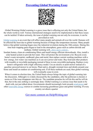 Preventing Global Warming Essay
Global Warming Global warming is a grave issue that is affecting not only the United States, but
the whole world as well. Various international strategies need to be implemented so that these issues
can be tackled. If taken seriously, the issue of global warming can not only be overcome, it can be
prevented as well.
Global warming is an event that will affect many people and animals all over the world. Humans will
be affected the most due to global warming because of things like temperature increase. Many people
believe that global warming began since the industrial revolution during the 18th century. During this
time heat–trapping gases began to load in the atmosphere, gases such as carbon dioxide and
methane. Global warming will...show more content...
Insulate homes, clean air conditioning filters and install energy efficient showerheads. Also, install a
solar heated system to provide hot water. This will protect the environment a lot. Recycle every
home's waste newsprint, cardboard, glass and metal, then replace current washing machines with a
low–energy, low–water–use machines as it can save power and water. Buy food and other products
with reusable or recyclable packaging instead of those in non–recyclable packaging. Replace every
home's refrigerator with a high–efficiency model. Use an electric or push mower instead of a
gasoline–powered mower to cut lawns. Plant native, drought–resistant trees and shrubs around your
home and install an outdoor air conditioning unit. If all these methods are used, then global warming
will eventually cease to exist.
When it comes to election time, the United States always brings the topic of global warming into
the discussion. Although it is widely discussed by the candidates, after the politician is elected, it
seems as if the issue disappears into thin air. The candidate preaches he will do this and he will do
that, but in the end, nothing is seemingly done. Global warming is a serious issue that needs to be
dealt with, not just talked about. Governments should increasingly look towards wind power and
other renewable energy sources to combat increasing greenhouse gases and global warming. If every
country cut about a quarter
Get more content on HelpWriting.net
 