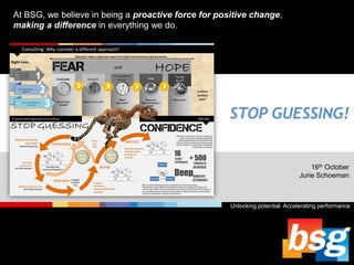 At BSG, we believe in being a proactive force for positive change,
making a difference in everything we do.

STOP GUESSING!

16th October
Jurie Schoeman

Unlocking potential. Accelerating performance

 